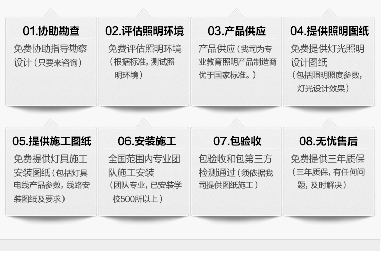 我司提供一站式教育照明解決方案：1、免費(fèi)協(xié)助指導(dǎo)勘察設(shè)計(jì)（只要來咨詢）2、免費(fèi)評(píng)估照明環(huán)境（根據(jù)標(biāo)準(zhǔn)，測(cè)試照明環(huán)境）3、產(chǎn)品供應(yīng)（我司為專業(yè)教育照明產(chǎn)品制造商，優(yōu)于國(guó)家標(biāo)準(zhǔn)。）4、免費(fèi)提供燈光照明設(shè)計(jì)圖紙（包括照明照度參數(shù)，燈光設(shè)計(jì)效果）5、免費(fèi)提供燈具施工安裝圖紙（包括燈具/電線產(chǎn)品參數(shù)，線路安裝圖紙及要求）6、全國(guó)范圍內(nèi)專業(yè)團(tuán)隊(duì)施工安裝（團(tuán)隊(duì)專業(yè)，已安裝學(xué)校500所以上）7、包驗(yàn)收和包第三方檢測(cè)通過（須依據(jù)我司提供圖紙施工）8、免費(fèi)提供三年質(zhì)保（三年質(zhì)保，有任何問題，及時(shí)解決）